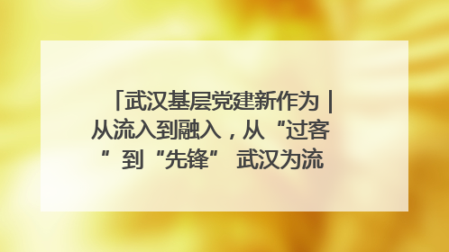 武汉基层党建新作为｜从流入到融入，从“过客”到“先锋” 武汉为流动党员筑起温暖之家